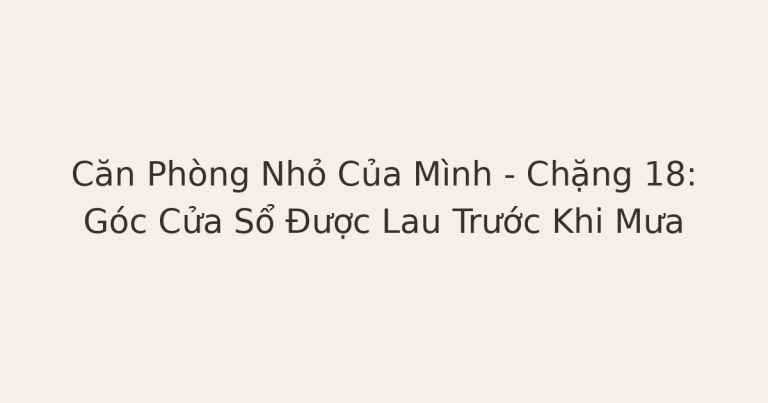 chữa lành từ điều nhỏ - Căn Phòng Nhỏ Của Mình – Chặng 18: Góc Cửa Sổ Được Lau Trước Khi Mưa