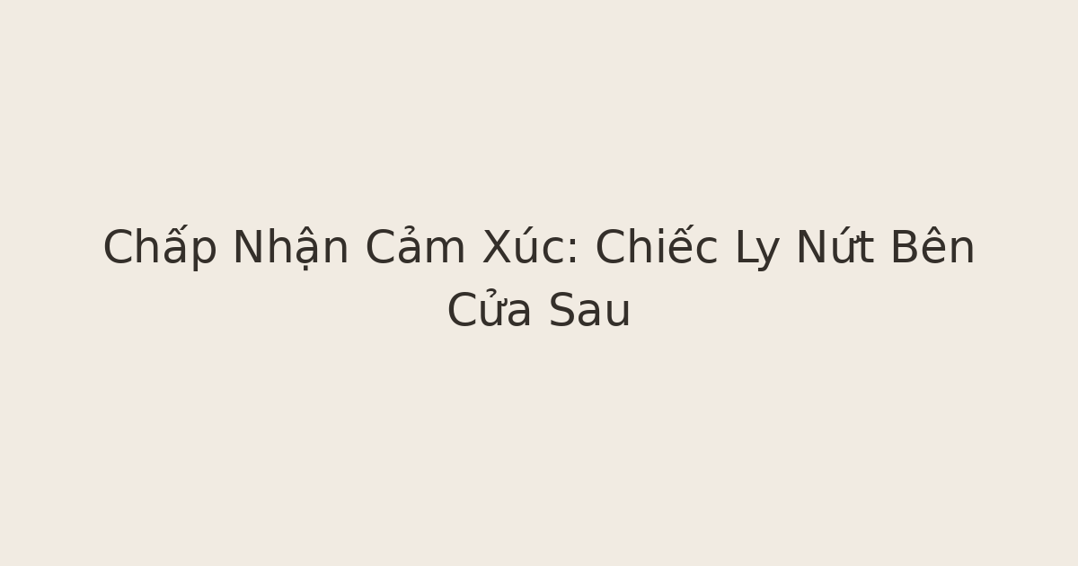 chấp nhận cảm xúc - Chấp Nhận Cảm Xúc: Chiếc Ly Nứt Bên Cửa Sau