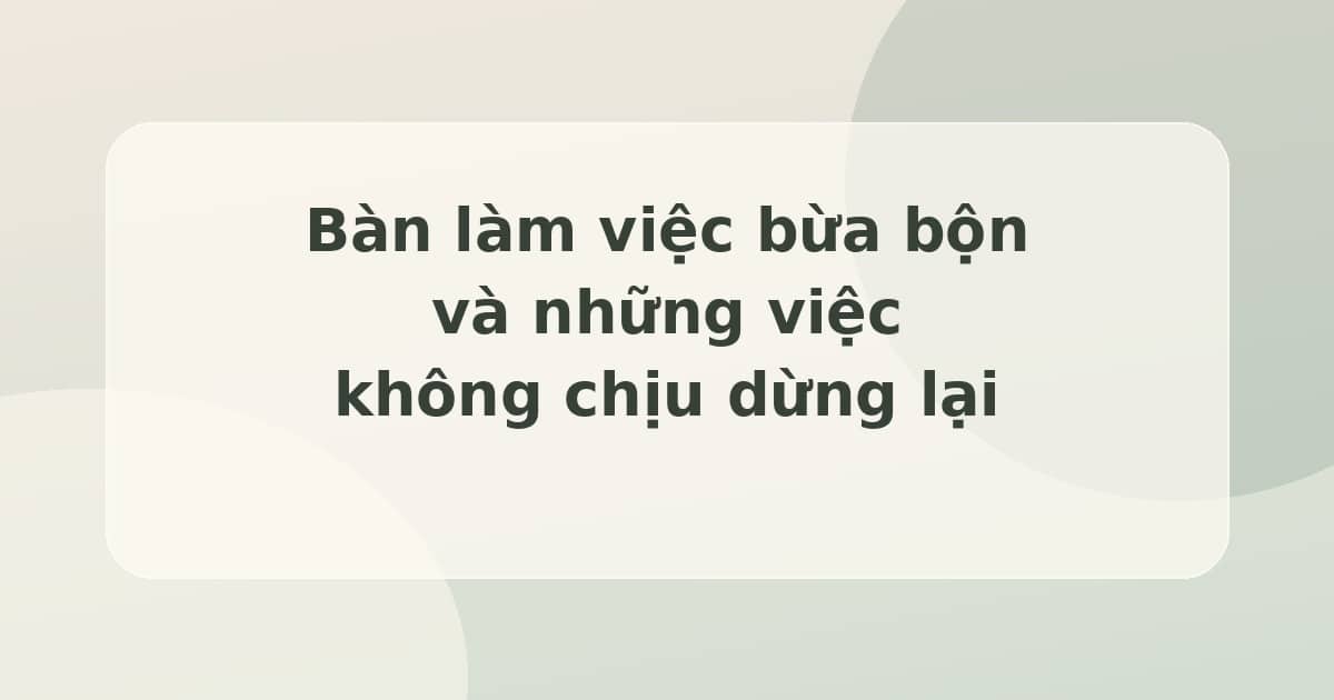 Bàn làm việc bừa bộn và những việc không chịu dừng lại