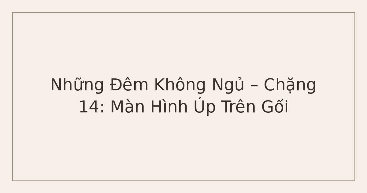 Những Đêm Không Ngủ – Chặng 14: Màn Hình Úp Trên Gối
