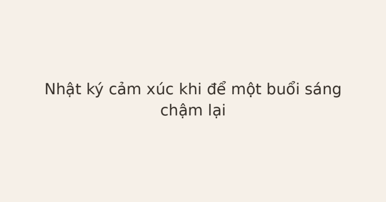 nhật ký cảm xúc khi buổi sáng chậm lại - Nhật ký cảm xúc khi để một buổi sáng chậm lại