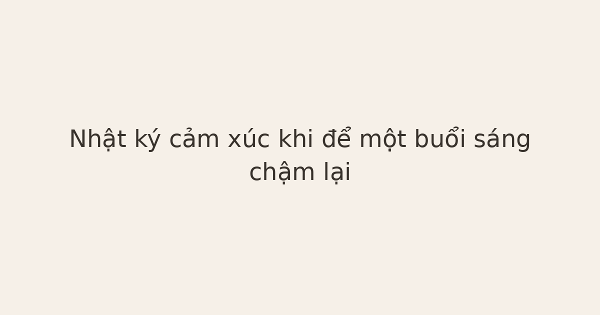 nhật ký cảm xúc khi buổi sáng chậm lại - Nhật ký cảm xúc khi để một buổi sáng chậm lại
