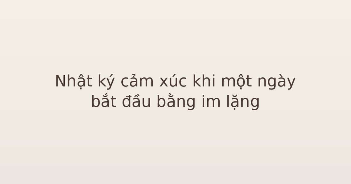 Nhật ký cảm xúc khi một ngày bắt đầu bằng im lặng