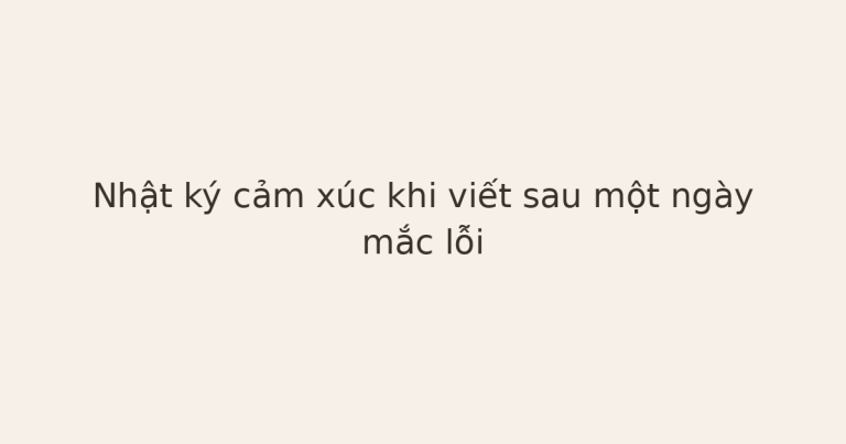 nhật ký cảm xúc khi mắc lỗi - Nhật ký cảm xúc khi viết sau một ngày mắc lỗi