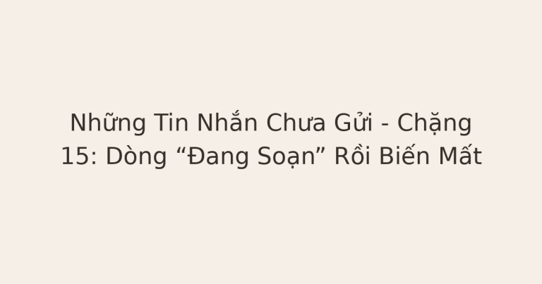 tin nhắn chưa gửi - Những Tin Nhắn Chưa Gửi – Chặng 15: Dòng “Đang Soạn” Rồi Biến Mất