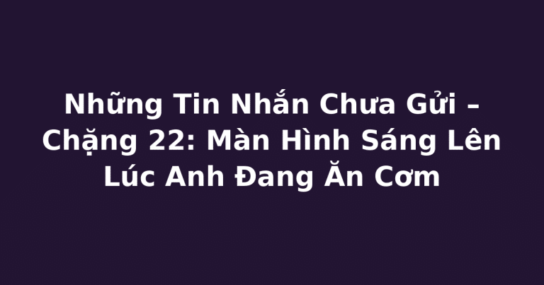 Những Tin Nhắn Chưa Gửi – Chặng 22: Màn Hình Sáng Lên Lúc Anh Đang Ăn Cơm