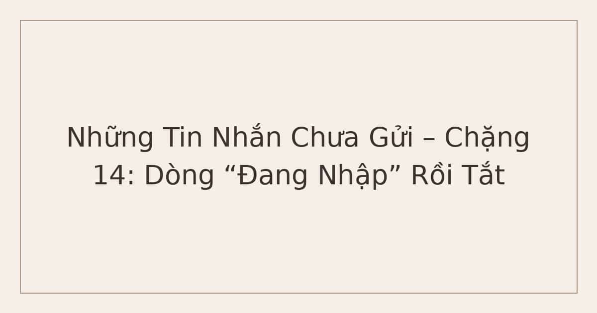 Những Tin Nhắn Chưa Gửi – Chặng 14: Dòng “Đang Nhập” Rồi Tắt