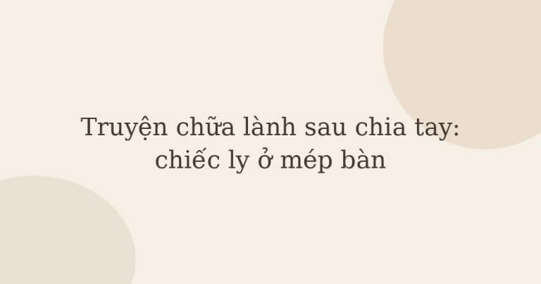 truyện chữa lành sau chia tay - Truyện chữa lành sau chia tay: chiếc ly ở mép bàn