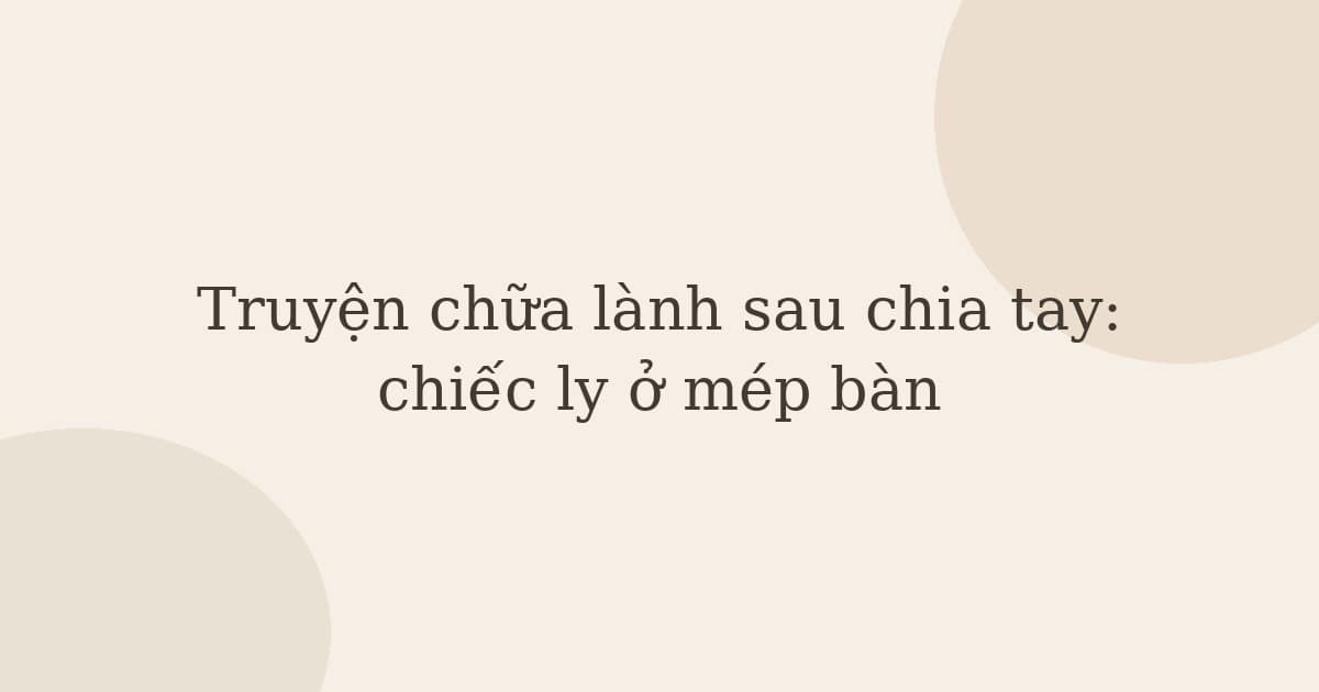 Truyện chữa lành sau chia tay: chiếc ly ở mép bàn