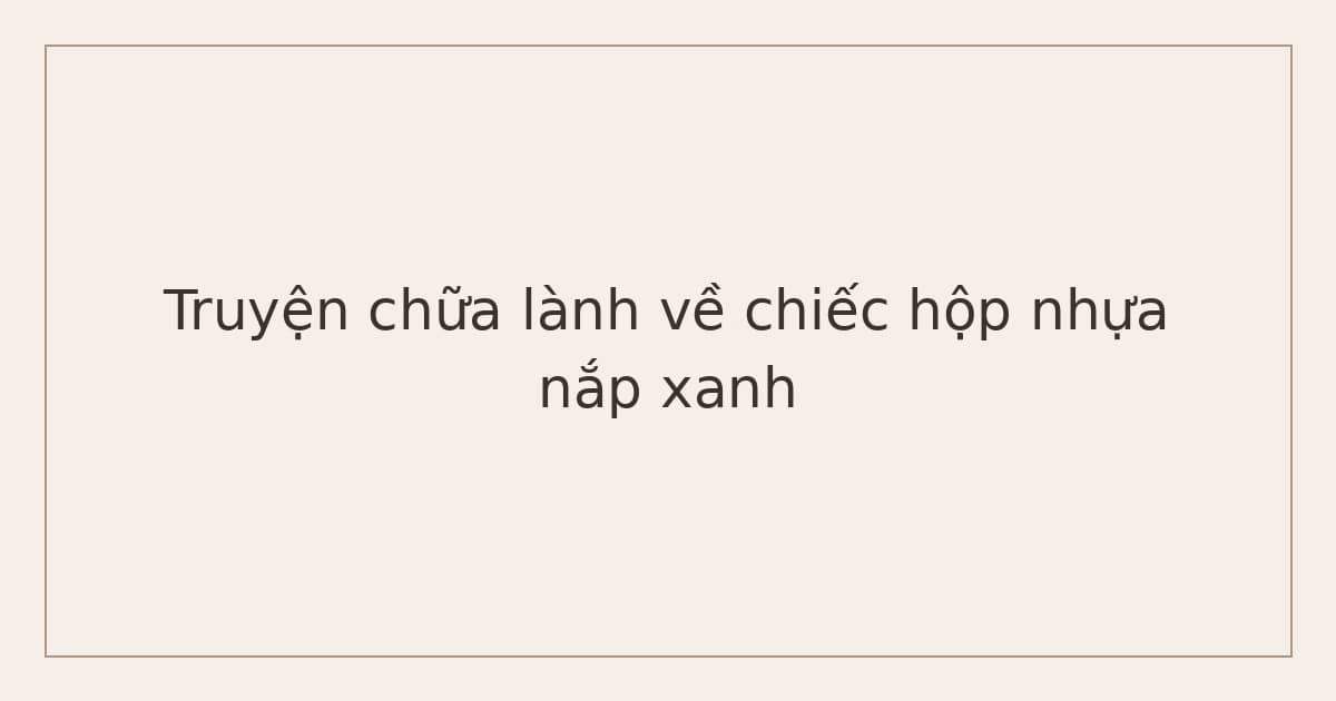 truyện chữa lành về mẹ và con - chiếc hộp nhựa nắp xanh