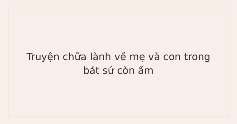 truyện chữa lành về mẹ và con - bát sứ còn ấm