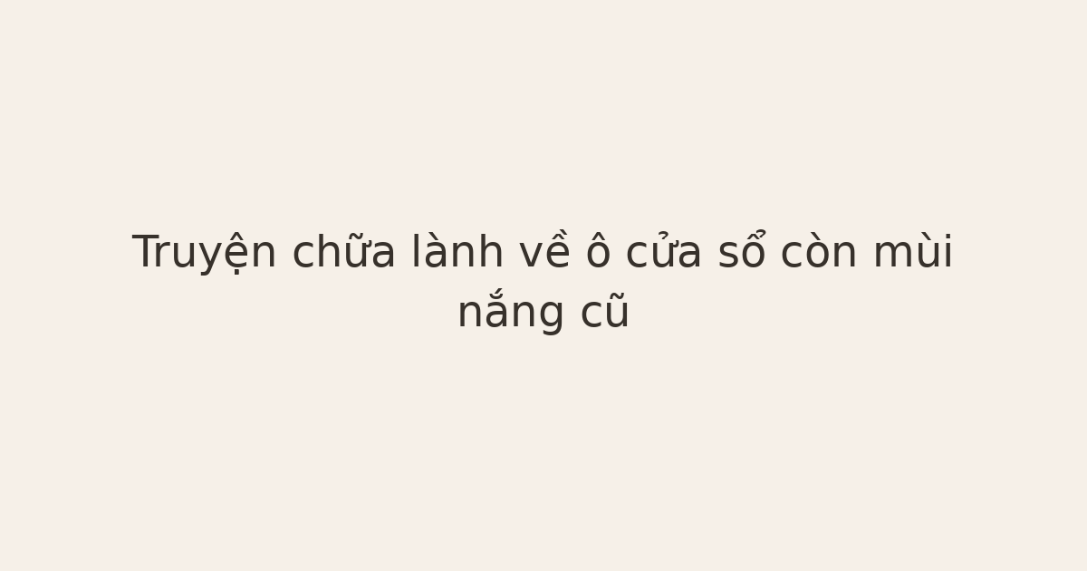 truyện chữa lành về ô cửa sổ - Truyện chữa lành về ô cửa sổ còn mùi nắng cũ