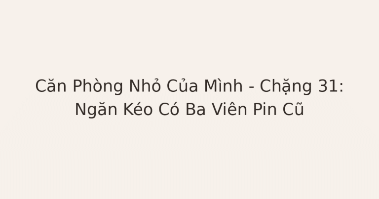 dọn phòng chữa lành - Căn Phòng Nhỏ Của Mình – Chặng 31: Ngăn Kéo Có Ba Viên Pin Cũ