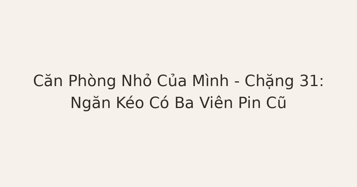 dọn phòng chữa lành - Căn Phòng Nhỏ Của Mình – Chặng 31: Ngăn Kéo Có Ba Viên Pin Cũ
