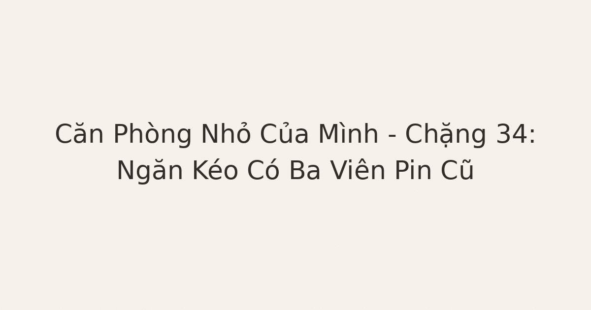 dọn phòng chữa lành - Căn Phòng Nhỏ Của Mình – Chặng 34: Ngăn Kéo Có Ba Viên Pin Cũ