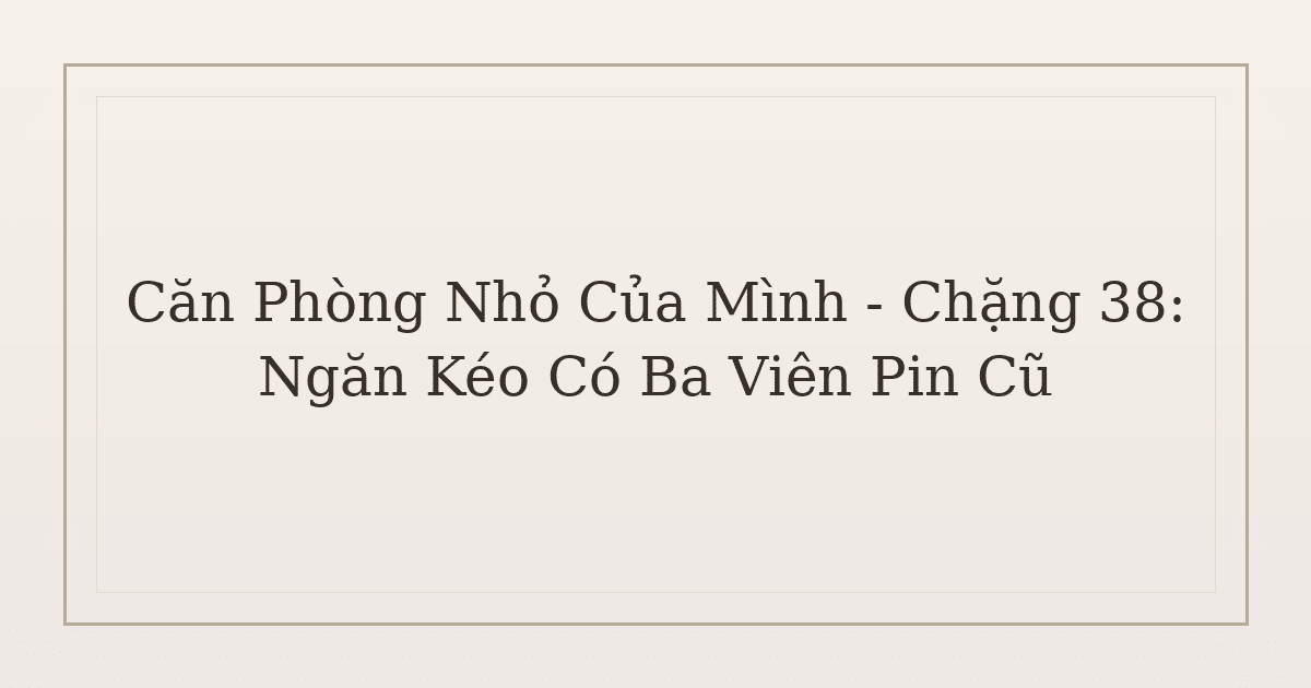 dọn phòng chữa lành từ ngăn kéo - Căn Phòng Nhỏ Của Mình – Chặng 38: Ngăn Kéo Có Ba Viên Pin Cũ