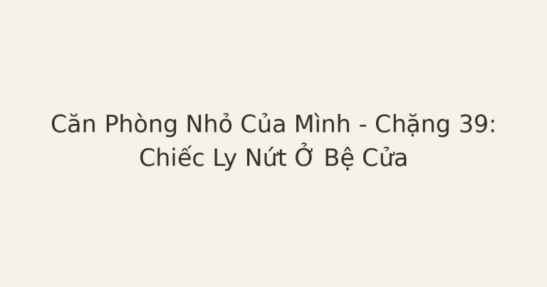 dọn phòng chữa lành - Căn Phòng Nhỏ Của Mình – Chặng 39: Chiếc Ly Nứt Ở Bệ Cửa