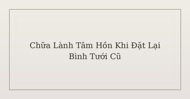 chữa lành tâm hồn khi đặt lại bình tưới cũ - Chữa Lành Tâm Hồn Khi Đặt Lại Bình Tưới Cũ