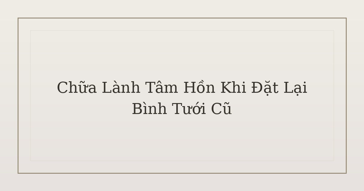chữa lành tâm hồn khi đặt lại bình tưới cũ - Chữa Lành Tâm Hồn Khi Đặt Lại Bình Tưới Cũ