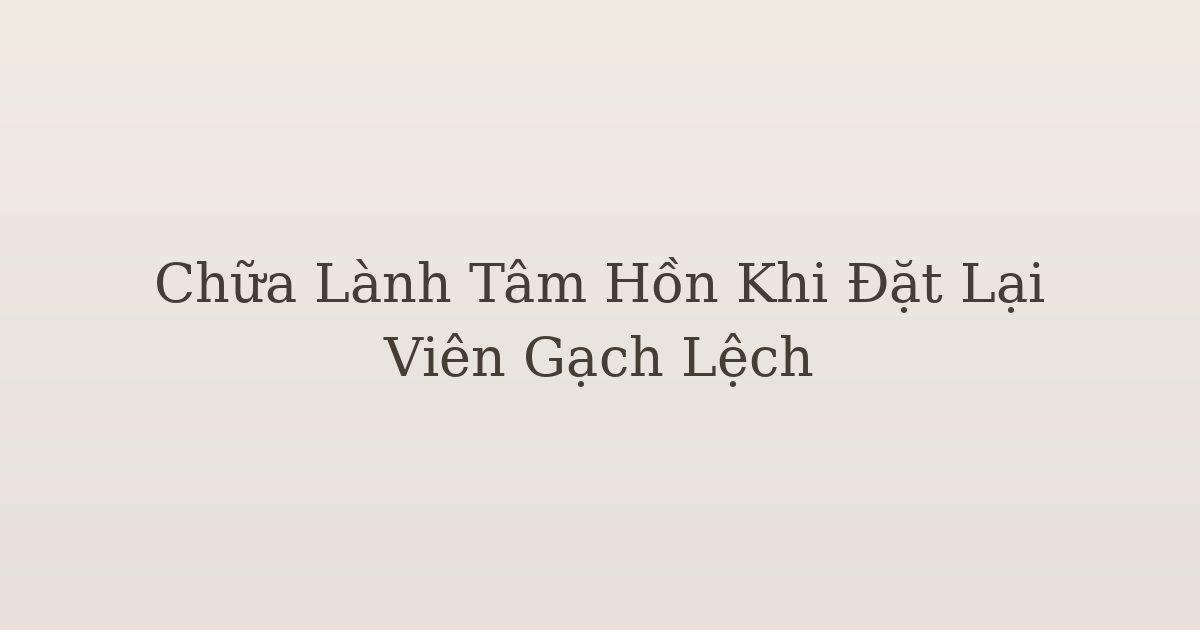 chữa lành tâm hồn khi đặt lại viên gạch lệch - Chữa Lành Tâm Hồn Khi Đặt Lại Viên Gạch Lệch