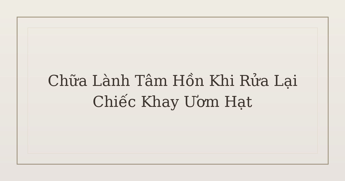 chữa lành tâm hồn khi rửa lại chiếc khay ươm hạt - Chữa Lành Tâm Hồn Khi Rửa Lại Chiếc Khay Ươm Hạt