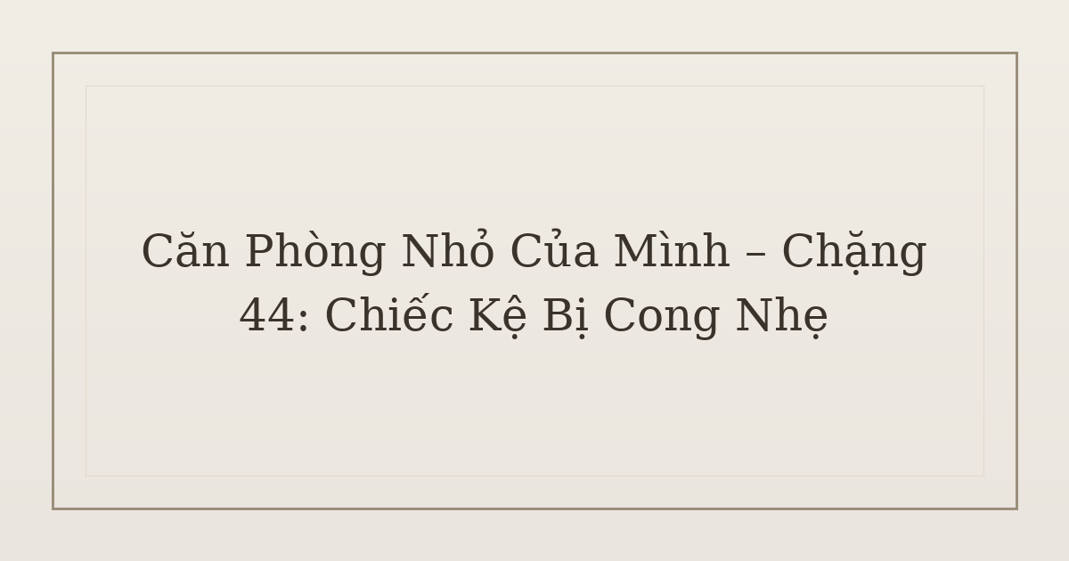dọn phòng chữa lành chiếc kệ bị cong nhẹ - Căn Phòng Nhỏ Của Mình – Chặng 44: Chiếc Kệ Bị Cong Nhẹ