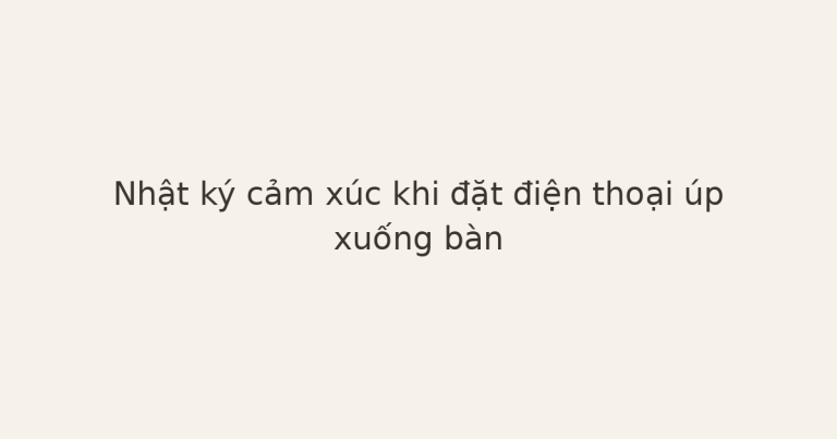 nhật ký cảm xúc với điện thoại - Nhật ký cảm xúc khi đặt điện thoại úp xuống bàn