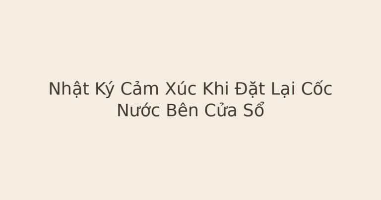 nhật ký cảm xúc khi đặt lại cốc nước - Nhật Ký Cảm Xúc Khi Đặt Lại Cốc Nước Bên Cửa Sổ
