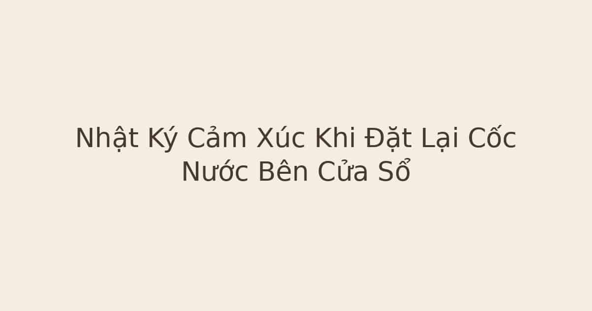 nhật ký cảm xúc khi đặt lại cốc nước - Nhật Ký Cảm Xúc Khi Đặt Lại Cốc Nước Bên Cửa Sổ