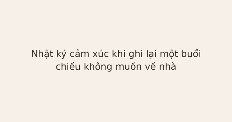 nhật ký cảm xúc khi không muốn về nhà - Nhật ký cảm xúc khi ghi lại một buổi chiều không muốn về nhà