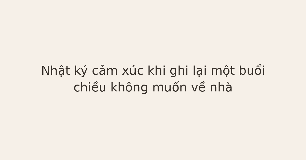 nhật ký cảm xúc khi không muốn về nhà - Nhật ký cảm xúc khi ghi lại một buổi chiều không muốn về nhà