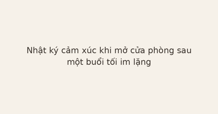 nhật ký cảm xúc sau im lặng - Nhật ký cảm xúc khi mở cửa phòng sau một buổi tối im lặng
