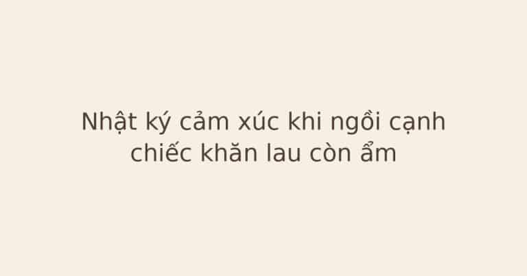 nhật ký cảm xúc khi ngồi cạnh chiếc khăn - Nhật ký cảm xúc khi ngồi cạnh chiếc khăn lau còn ẩm