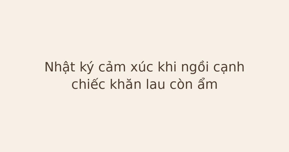 nhật ký cảm xúc khi ngồi cạnh chiếc khăn - Nhật ký cảm xúc khi ngồi cạnh chiếc khăn lau còn ẩm
