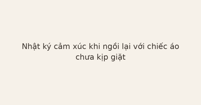 nhật ký cảm xúc với chiếc áo - Nhật ký cảm xúc khi ngồi lại với chiếc áo chưa kịp giặt