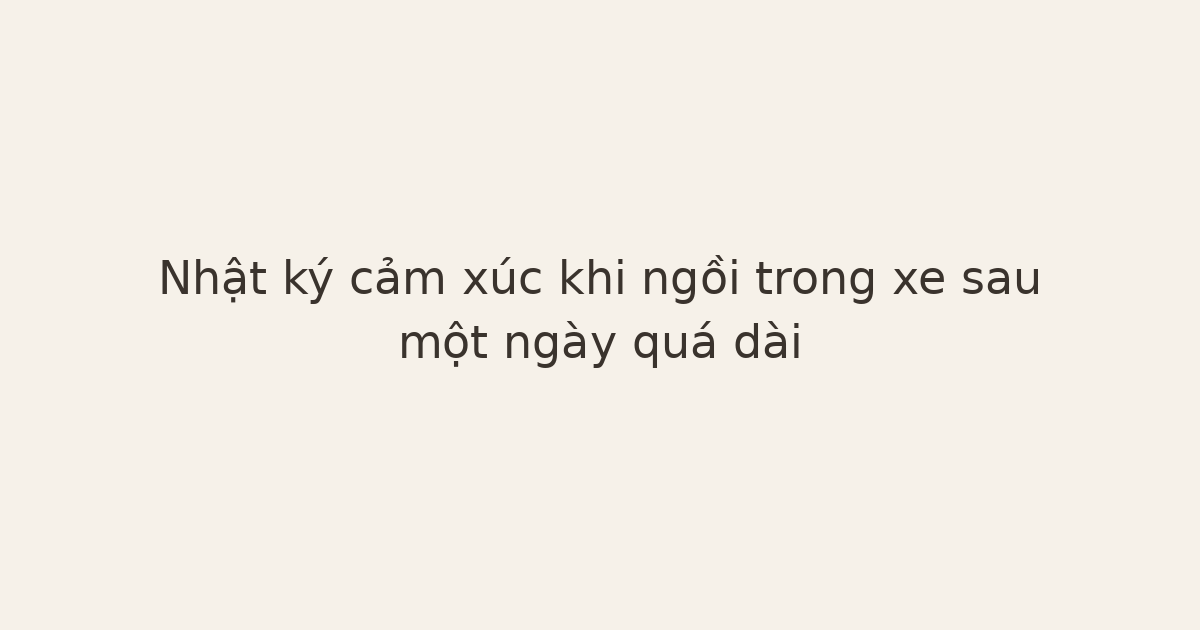 nhật ký cảm xúc trong xe - Nhật ký cảm xúc khi ngồi trong xe sau một ngày quá dài