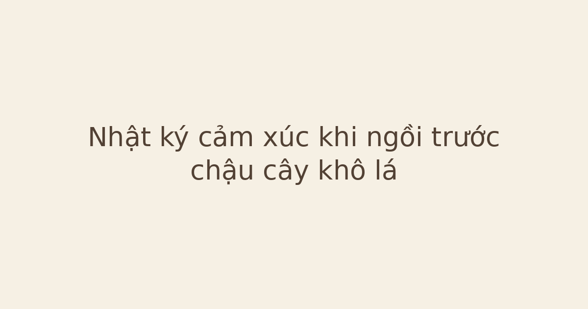 nhật ký cảm xúc khi ngồi trước chậu cây - Nhật ký cảm xúc khi ngồi trước chậu cây khô lá