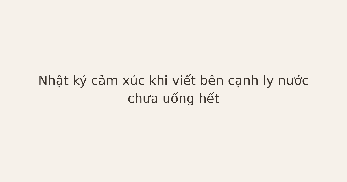 nhật ký cảm xúc bên ly nước - Nhật ký cảm xúc khi viết bên cạnh ly nước chưa uống hết