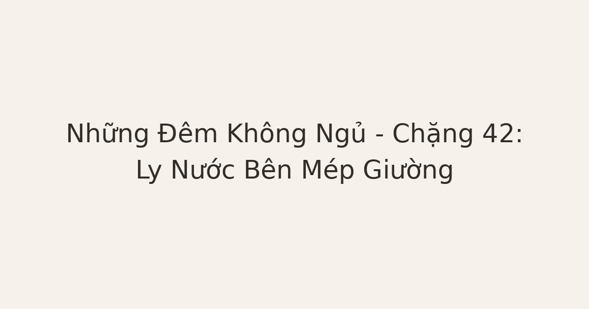 mất ngủ vì lo âu - Những Đêm Không Ngủ – Chặng 42: Ly Nước Bên Mép Giường
