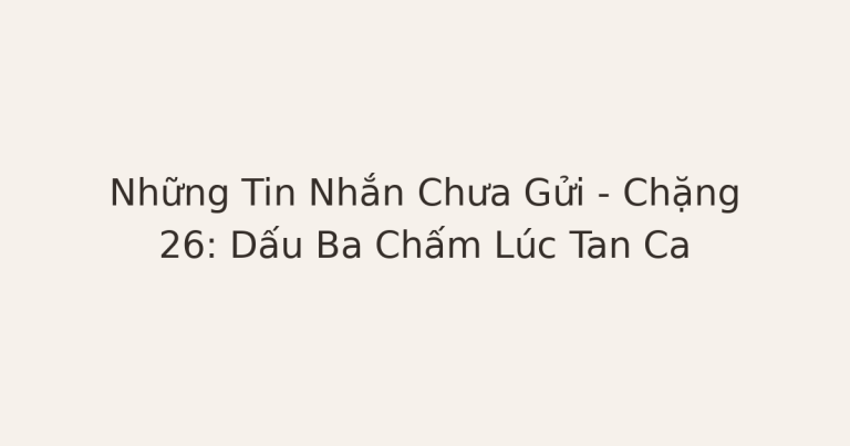 tin nhắn chưa gửi - Những Tin Nhắn Chưa Gửi – Chặng 26: Dấu Ba Chấm Lúc Tan Ca