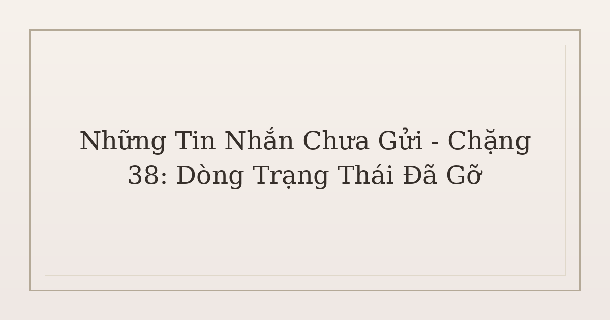 tin nhắn chưa gửi sau chia tay - Những Tin Nhắn Chưa Gửi – Chặng 38: Dòng Trạng Thái Đã Gỡ