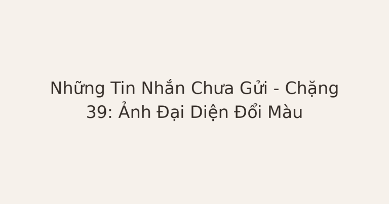 tin nhắn chưa gửi sau chia tay - Những Tin Nhắn Chưa Gửi – Chặng 39: Ảnh Đại Diện Đổi Màu