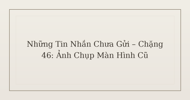 tin nhắn chưa gửi ảnh chụp màn hình - Những Tin Nhắn Chưa Gửi – Chặng 46: Ảnh Chụp Màn Hình Cũ
