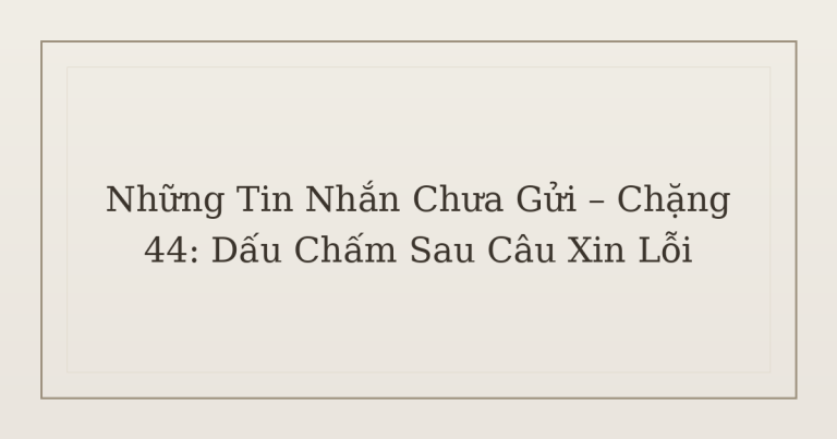 tin nhắn chưa gửi dấu chấm sau câu xin lỗi - Những Tin Nhắn Chưa Gửi – Chặng 44: Dấu Chấm Sau Câu Xin Lỗi