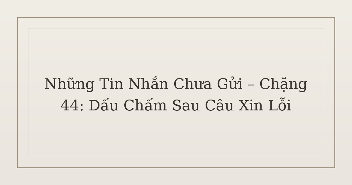 tin nhắn chưa gửi dấu chấm sau câu xin lỗi - Những Tin Nhắn Chưa Gửi – Chặng 44: Dấu Chấm Sau Câu Xin Lỗi