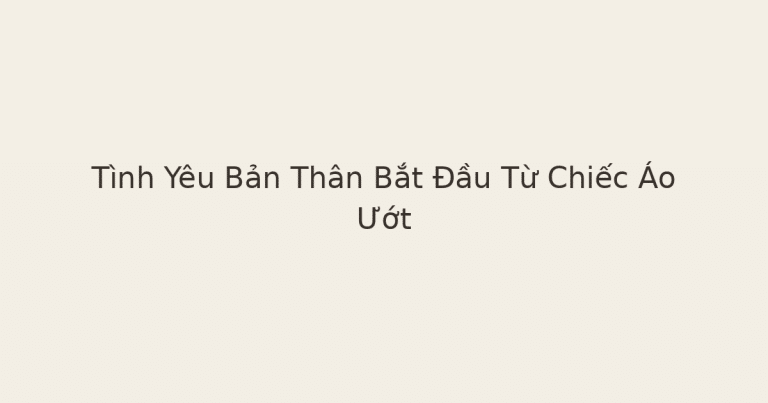 tình yêu bản thân bắt đầu từ chiếc áo ướt - Tình Yêu Bản Thân Bắt Đầu Từ Chiếc Áo Ướt
