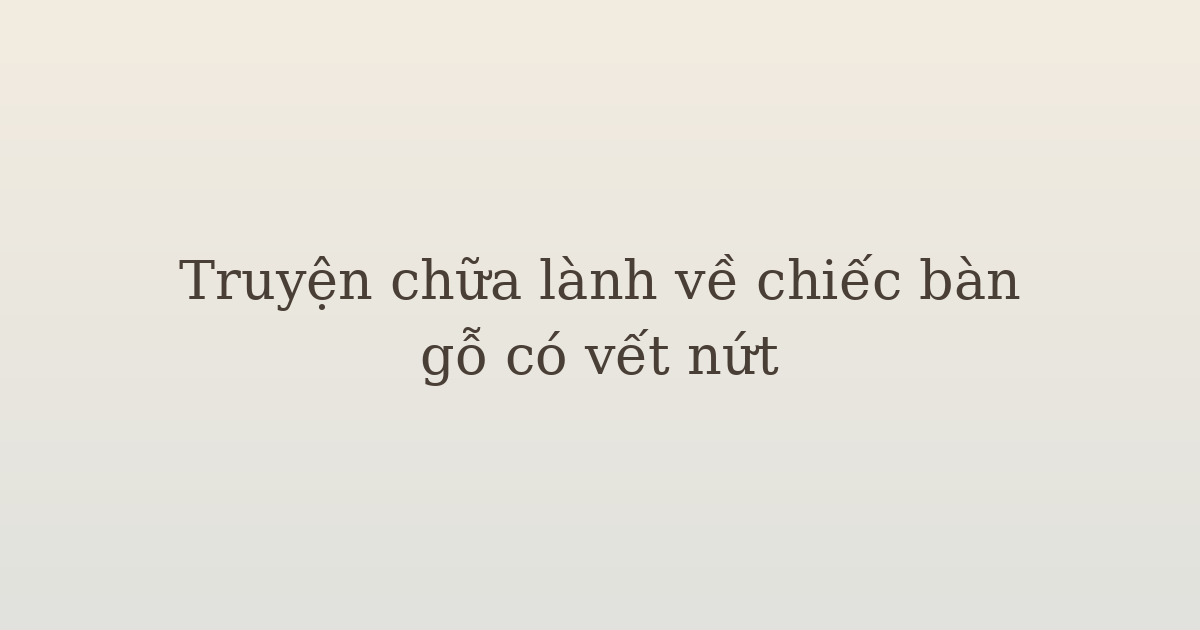 truyện chữa lành về chiếc bàn gỗ - Truyện chữa lành về chiếc bàn gỗ có vết nứt