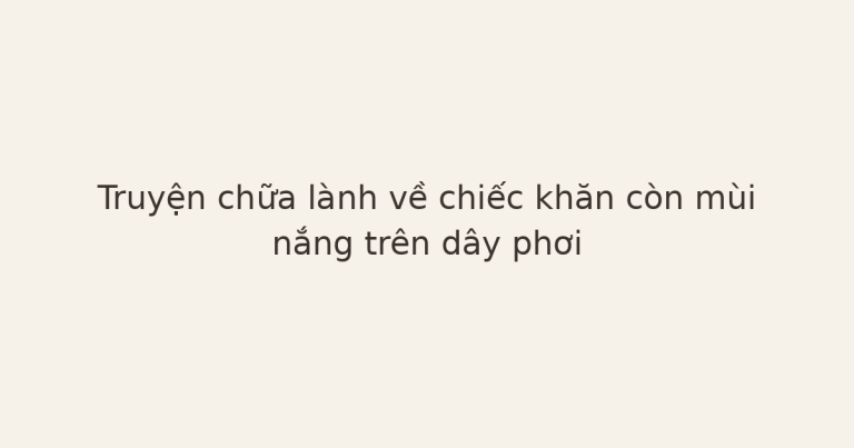 truyện chữa lành về chiếc khăn - Truyện chữa lành về chiếc khăn còn mùi nắng trên dây phơi