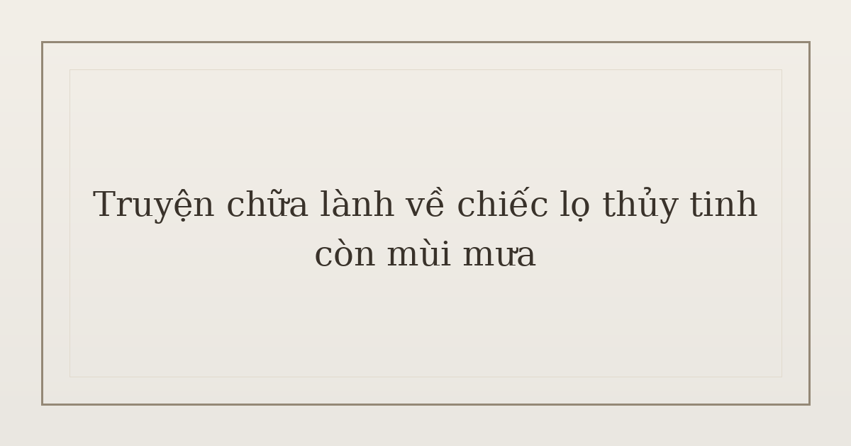truyện chữa lành về chiếc lọ thủy tinh - Truyện chữa lành về chiếc lọ thủy tinh còn mùi mưa