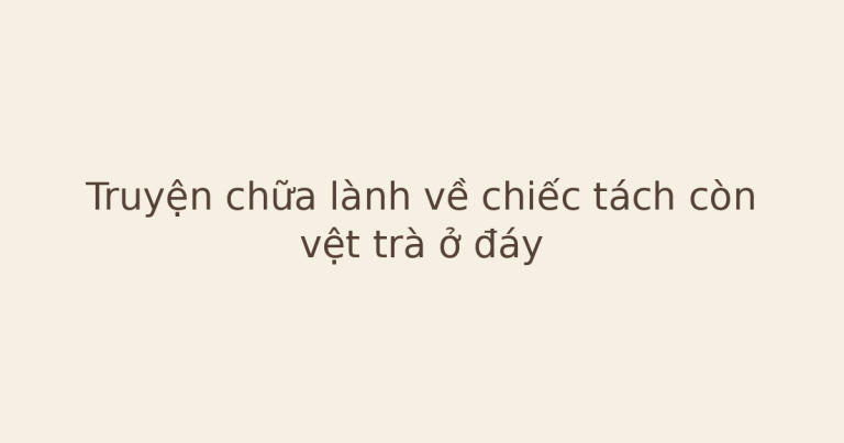 truyện chữa lành về chiếc tách - Truyện chữa lành về chiếc tách còn vệt trà ở đáy